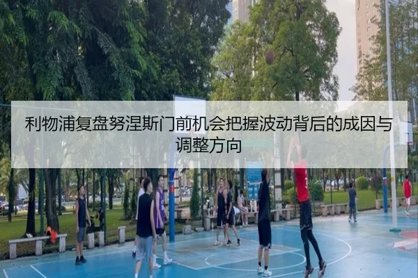 利物浦复盘努涅斯门前机会把握波动背后的成因与调整方向