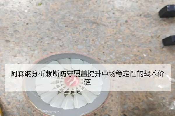 阿森纳分析赖斯防守覆盖提升中场稳定性的战术价值