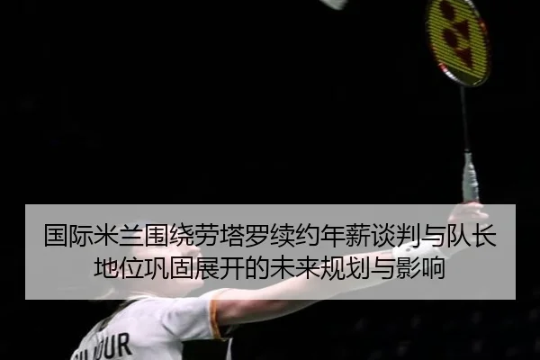 国际米兰围绕劳塔罗续约年薪谈判与队长地位巩固展开的未来规划与影响