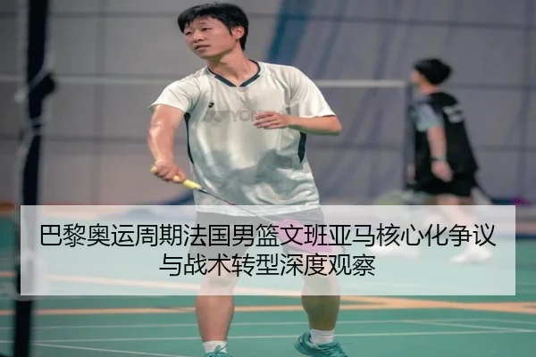 巴黎奥运周期法国男篮文班亚马核心化争议与战术转型深度观察