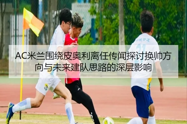 AC米兰围绕皮奥利离任传闻探讨换帅方向与未来建队思路的深层影响