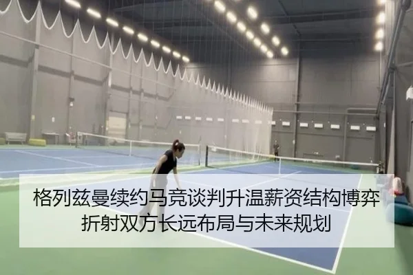 格列兹曼续约马竞谈判升温薪资结构博弈折射双方长远布局与未来规划