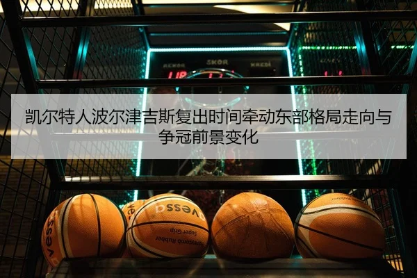 凯尔特人波尔津吉斯复出时间牵动东部格局走向与争冠前景变化