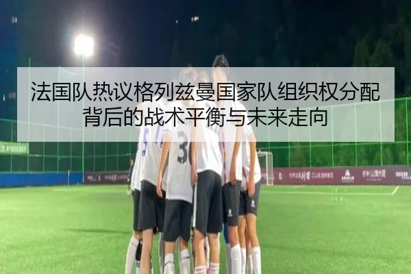 法国队热议格列兹曼国家队组织权分配背后的战术平衡与未来走向