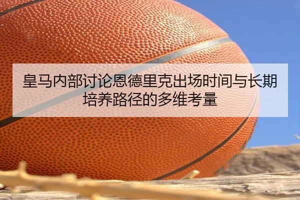 皇马内部讨论恩德里克出场时间与长期培养路径的多维考量