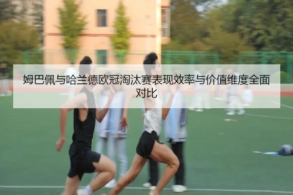 姆巴佩与哈兰德欧冠淘汰赛表现效率与价值维度全面对比