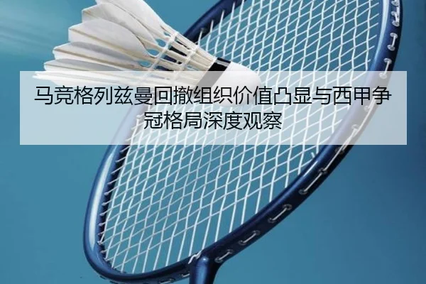 马竞格列兹曼回撤组织价值凸显与西甲争冠格局深度观察