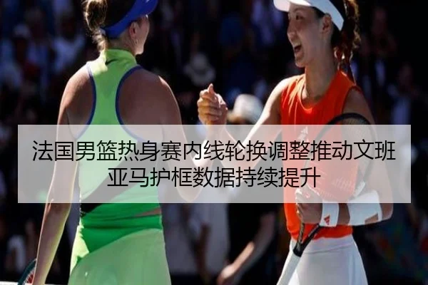 法国男篮热身赛内线轮换调整推动文班亚马护框数据持续提升